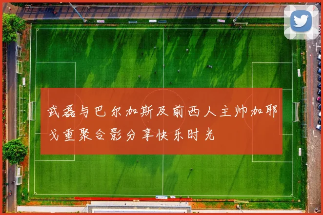 武磊与巴尔加斯及前西人主帅加耶戈重聚合影分享快乐时光