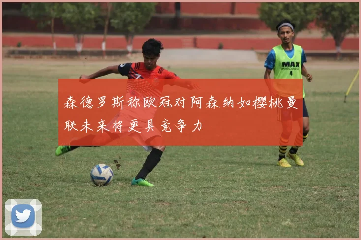 森德罗斯称欧冠对阿森纳如樱桃曼联未来将更具竞争力