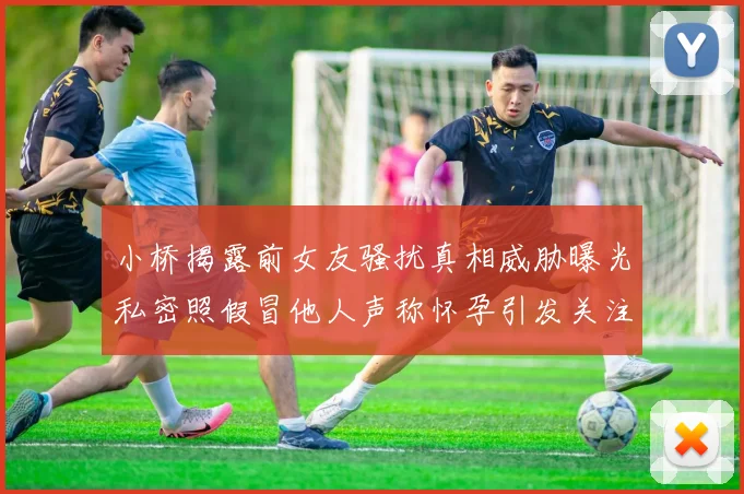 小桥揭露前女友骚扰真相威胁曝光私密照假冒他人声称怀孕引发关注