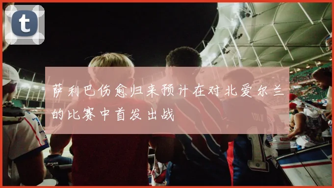 萨利巴伤愈归来预计在对北爱尔兰的比赛中首发出战