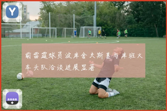 前雷霆球员波库舍夫斯基与库班火车头队洽谈进展显著