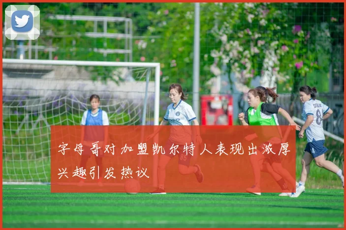 字母哥对加盟凯尔特人表现出浓厚兴趣引发热议