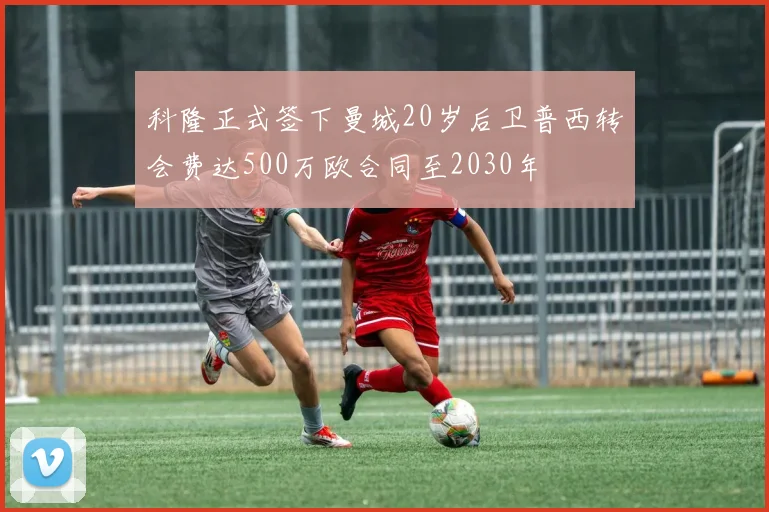 科隆正式签下曼城20岁后卫普西转会费达500万欧合同至2030年