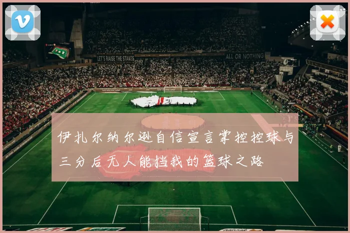 伊扎尔纳尔逊自信宣言掌控控球与三分后无人能挡我的篮球之路