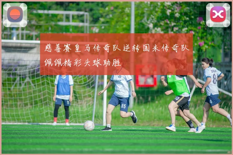 慈善赛皇马传奇队逆转国米传奇队佩佩精彩头球助胜