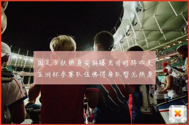 国足今秋热身安排曝光将对阵四支亚洲杯参赛队伍佛得角队暂无热身计划