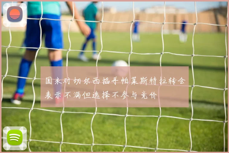 国米对切尔西插手帕莱斯特拉转会表示不满但选择不参与竞价