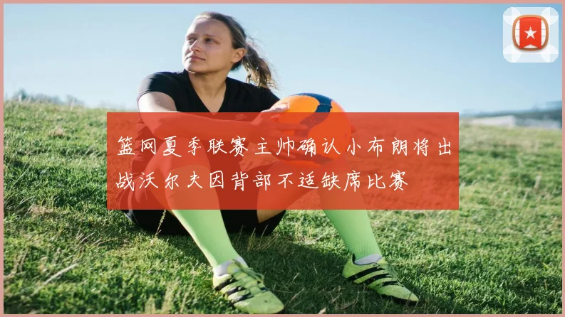 篮网夏季联赛主帅确认小布朗将出战沃尔夫因背部不适缺席比赛