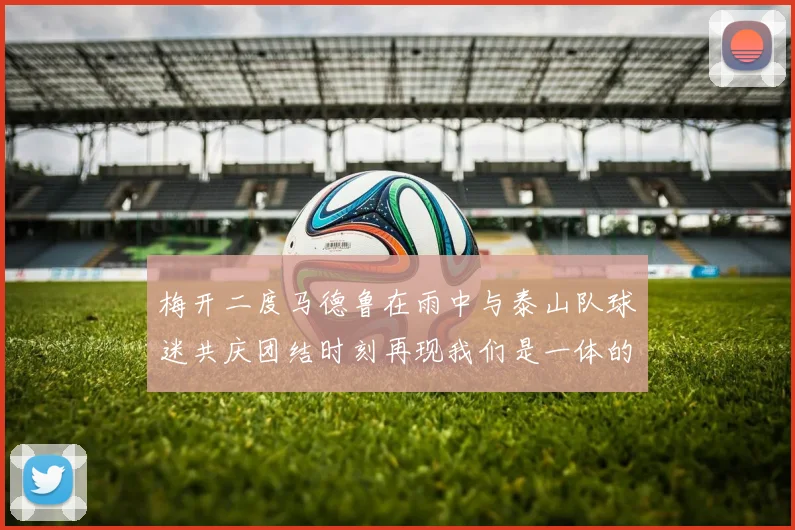 梅开二度马德鲁在雨中与泰山队球迷共庆团结时刻再现我们是一体的精神