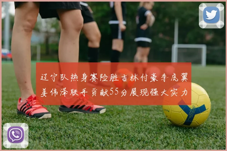 辽宁队热身赛险胜吉林付豪李虎翼姜伟泽联手贡献55分展现强大实力