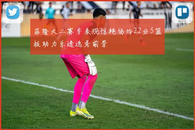 菲隆大二赛季表现惊艳场均22分5篮板助力乐透选秀前景