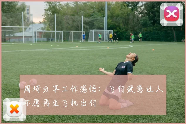 周琦分享工作感悟：飞行疲惫让人不愿再坐飞机出行