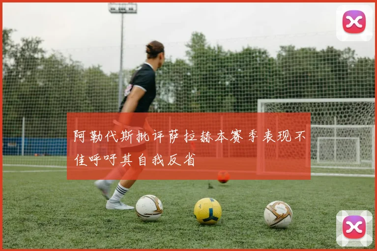阿勒代斯批评萨拉赫本赛季表现不佳呼吁其自我反省
