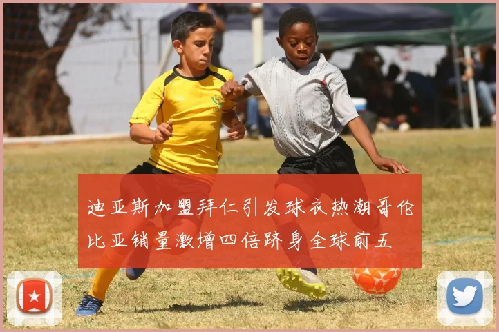迪亚斯加盟拜仁引发球衣热潮哥伦比亚销量激增四倍跻身全球前五