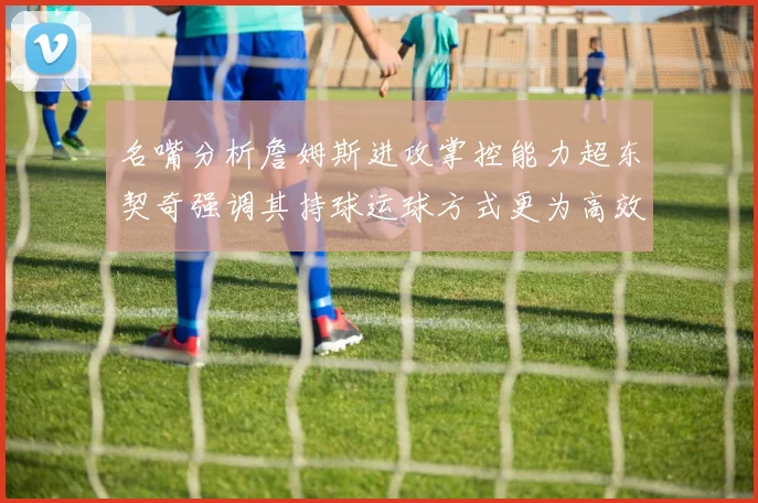 名嘴分析詹姆斯进攻掌控能力超东契奇强调其持球运球方式更为高效