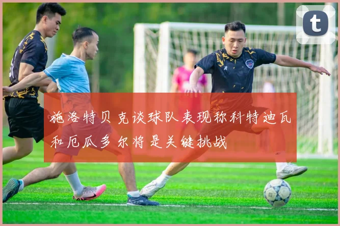 施洛特贝克谈球队表现称科特迪瓦和厄瓜多尔将是关键挑战