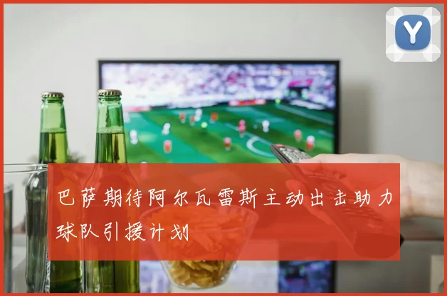 巴萨期待阿尔瓦雷斯主动出击助力球队引援计划