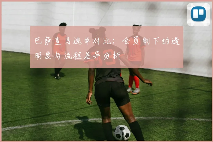 巴萨皇马选举对比：会员制下的透明度与流程差异分析