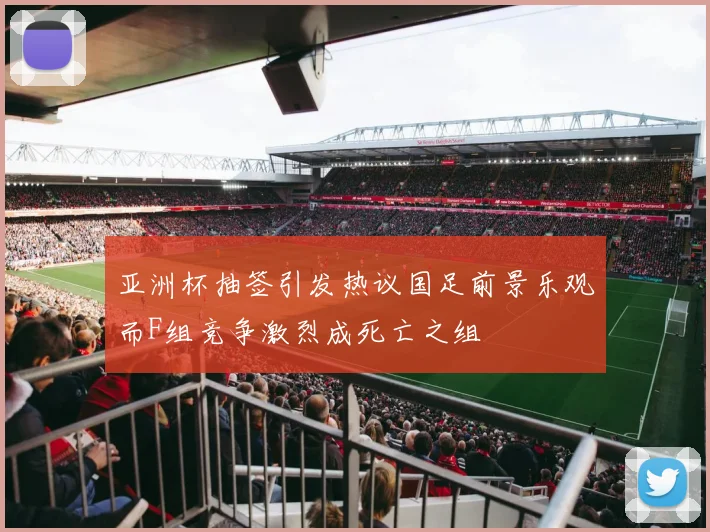 亚洲杯抽签引发热议国足前景乐观而F组竞争激烈成死亡之组