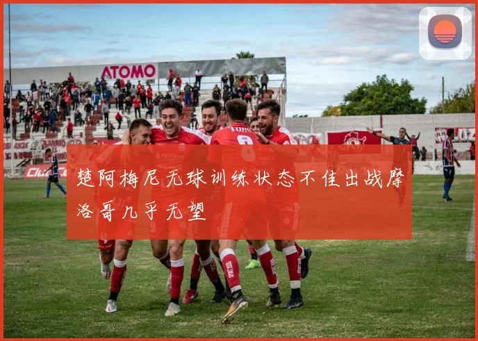 楚阿梅尼无球训练状态不佳出战摩洛哥几乎无望