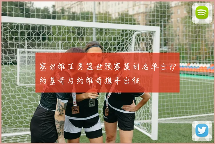 塞尔维亚男篮世预赛集训名单出炉约基奇与约维奇携手出征