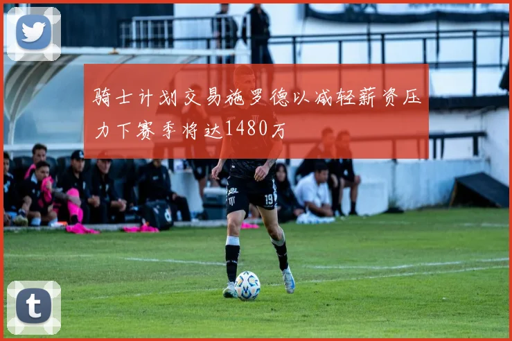 骑士计划交易施罗德以减轻薪资压力下赛季将达1480万