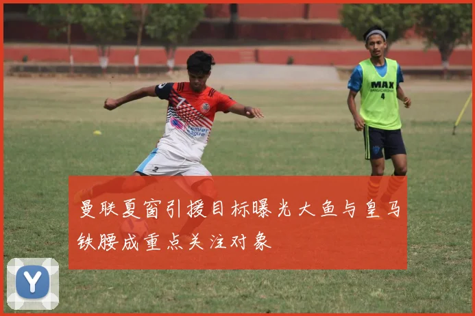 曼联夏窗引援目标曝光大鱼与皇马铁腰成重点关注对象