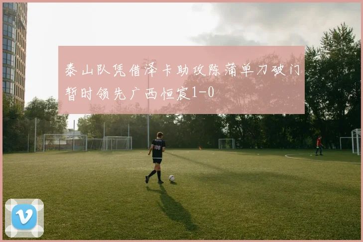 泰山队凭借泽卡助攻陈蒲单刀破门暂时领先广西恒宸1-0