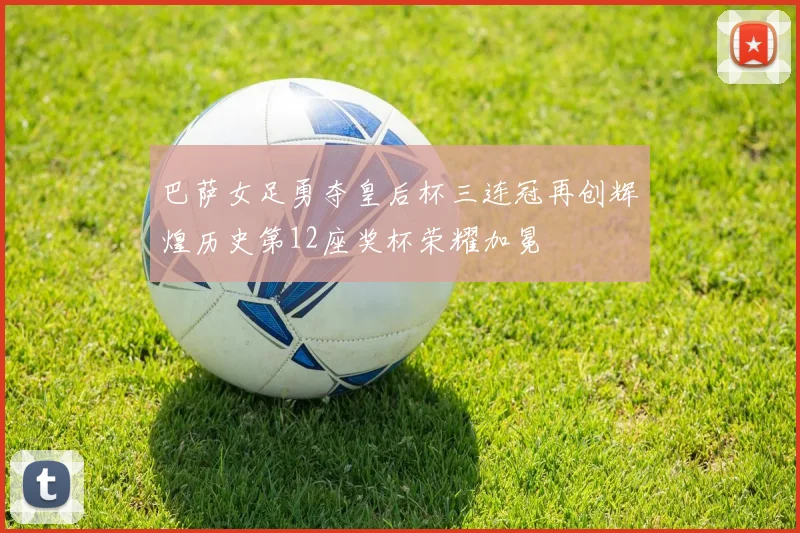 巴萨女足勇夺皇后杯三连冠再创辉煌历史第12座奖杯荣耀加冕