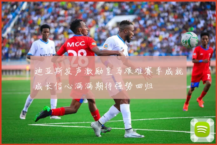 迪亚斯发声激励皇马艰难赛季成就成长信心满满期待强势回归