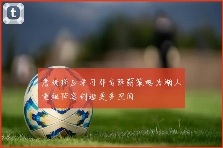 詹姆斯应学习邓肯降薪策略为湖人重组阵容创造更多空间