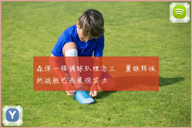 森保一强调球队理念三笘薰缺阵依然战胜巴西展现实力