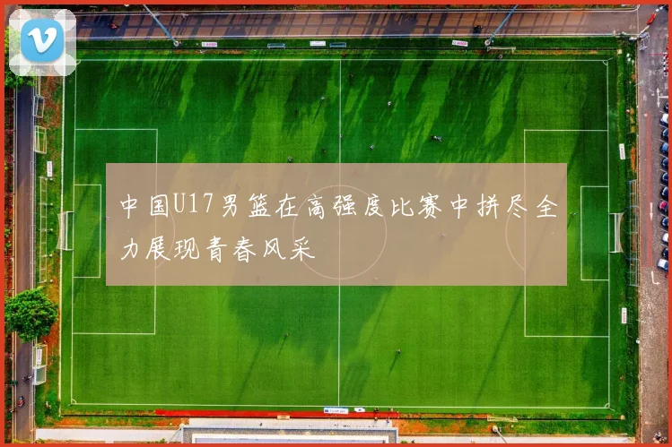 中国U17男篮在高强度比赛中拼尽全力展现青春风采