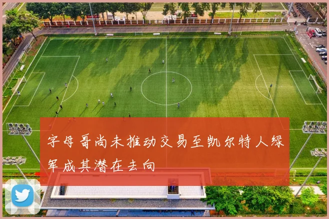 字母哥尚未推动交易至凯尔特人绿军成其潜在去向