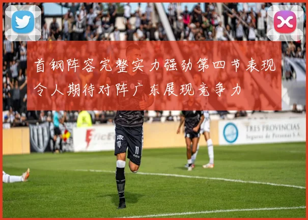 首钢阵容完整实力强劲第四节表现令人期待对阵广东展现竞争力