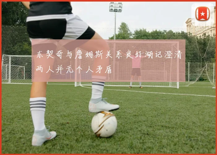 东契奇与詹姆斯关系良好湖记澄清两人并无个人矛盾