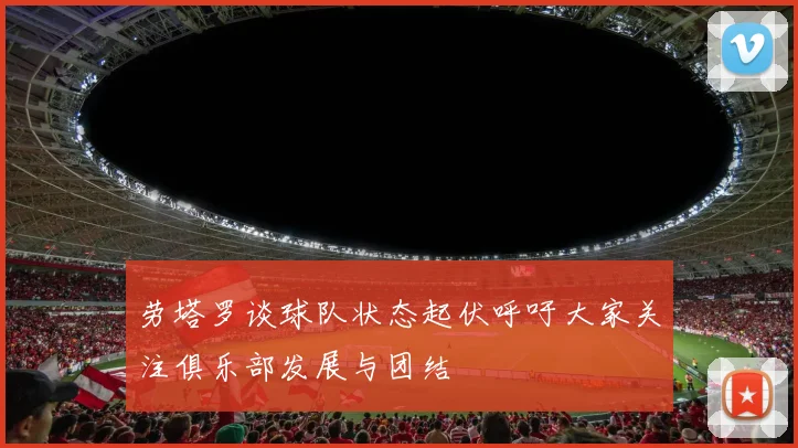 劳塔罗谈球队状态起伏呼吁大家关注俱乐部发展与团结